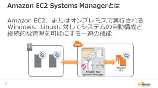 Amazon EC2 Systems Managerを使うことで
• 運用コストを減らしてビジネスに注力
• 運用の品質安定、標準化が可能
• オンプレミス、クラウドの管理を一元化
• セキュアなオペレーションを実現
11
 