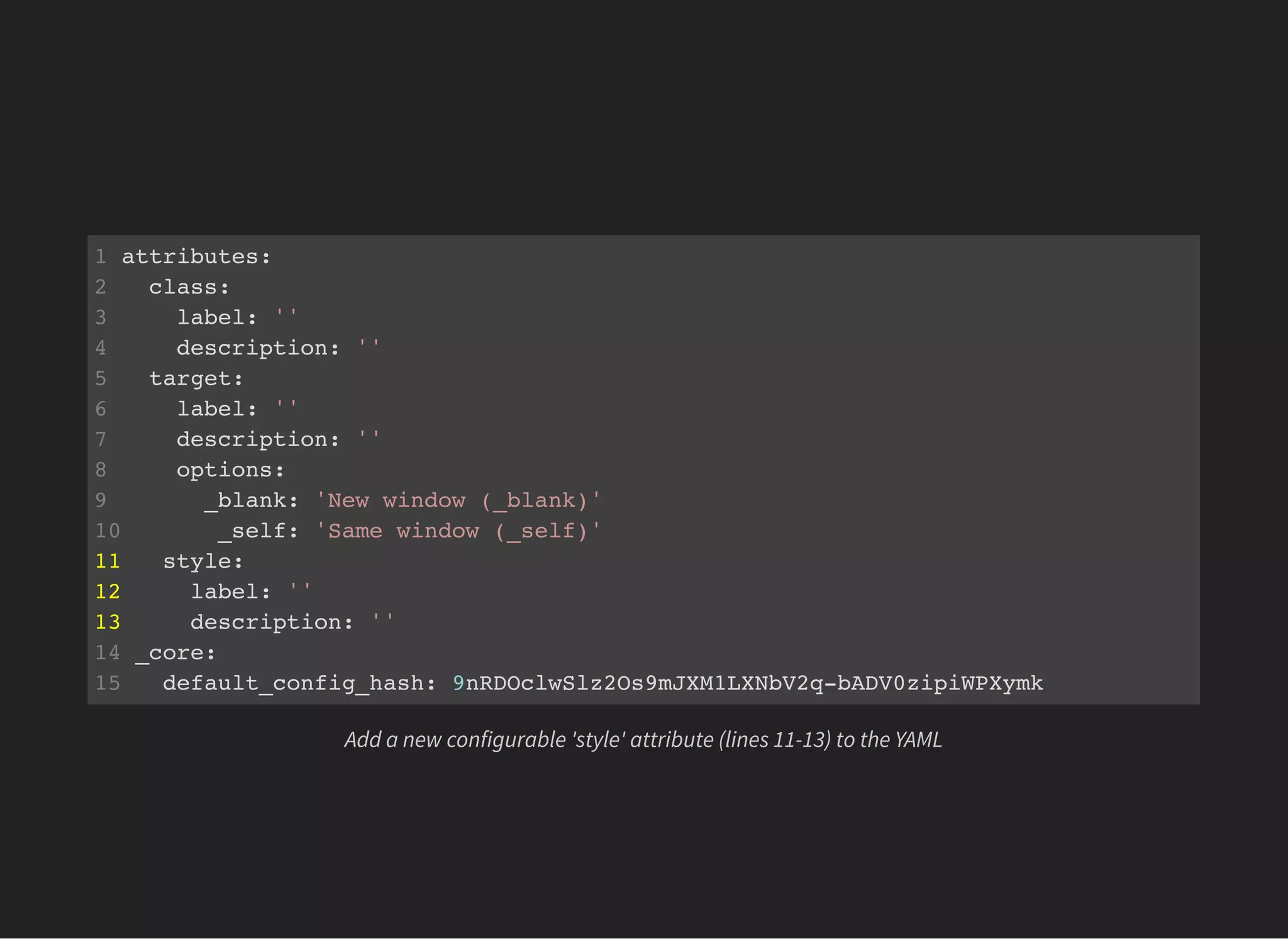 1 attributes:
2 class:
3 label: ''
4 description: ''
5 target:
6 label: ''
7 description: ''
8 options:
9 _blank: 'New window (_blank)'
10 _self: 'Same window (_self)'
11 style:
12 label: ''
13 description: ''
14 _core:
15 default_config_hash: 9nRDOclwSlz2Os9mJXM1LXNbV2q-bADV0zipiWPXymk
Add a new configurable 'style' attribute (lines 11-13) to the YAML
 