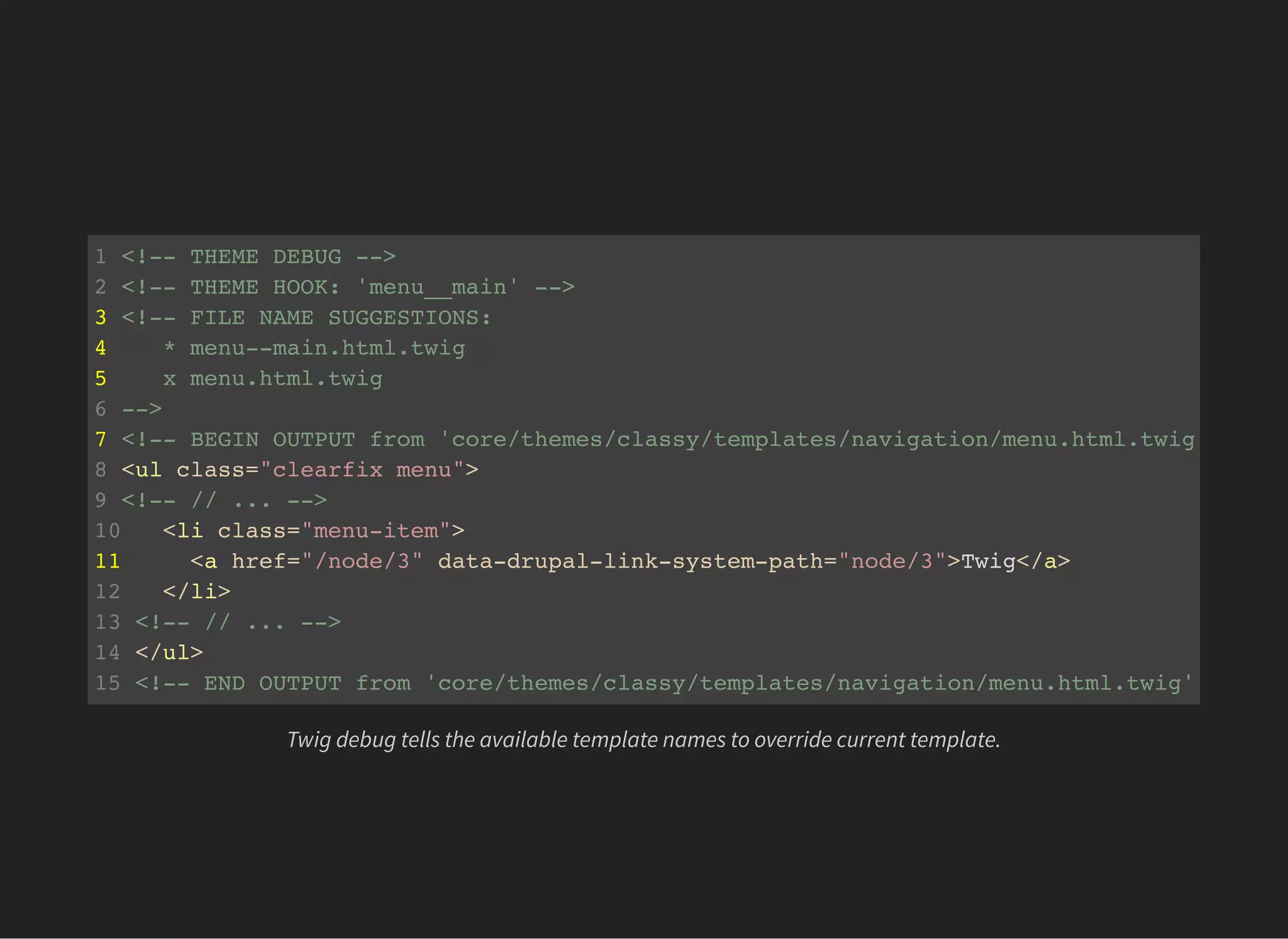 1 <!-- THEME DEBUG -->
2 <!-- THEME HOOK: 'menu__main' -->
3 <!-- FILE NAME SUGGESTIONS:
4 * menu--main.html.twig
5 x menu.html.twig
6 -->
7 <!-- BEGIN OUTPUT from 'core/themes/classy/templates/navigation/menu.html.twig' -->
8 <ul class="clearfix menu">
9 <!-- // ... -->
10 <li class="menu-item">
11 <a href="/node/3" data-drupal-link-system-path="node/3">Twig</a>
12 </li>
13 <!-- // ... -->
14 </ul>
15 <!-- END OUTPUT from 'core/themes/classy/templates/navigation/menu.html.twig'
Twig debug tells the available template names to override current template.
 