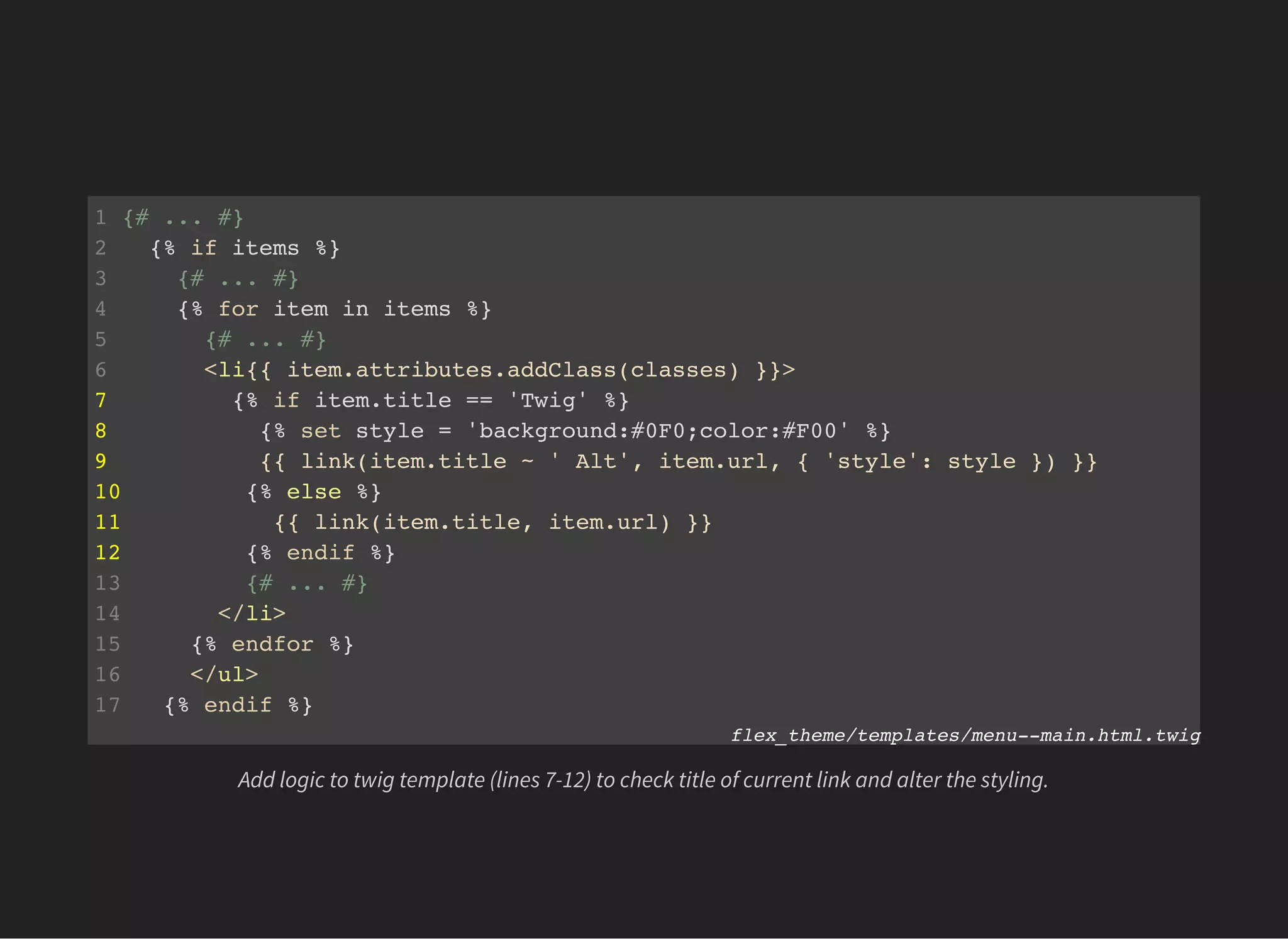 1 {# ... #}
2 {% if items %}
3 {# ... #}
4 {% for item in items %}
5 {# ... #}
6 <li{{ item.attributes.addClass(classes) }}>
7 {% if item.title == 'Twig' %}
8 {% set style = 'background:#0F0;color:#F00' %}
9 {{ link(item.title ~ ' Alt', item.url, { 'style': style }) }}
10 {% else %}
11 {{ link(item.title, item.url) }}
12 {% endif %}
13 {# ... #}
14 </li>
15 {% endfor %}
16 </ul>
17 {% endif %}
flex_theme/templates/menu--main.html.twig
Add logic to twig template (lines 7-12) to check title of current link and alter the styling.
 