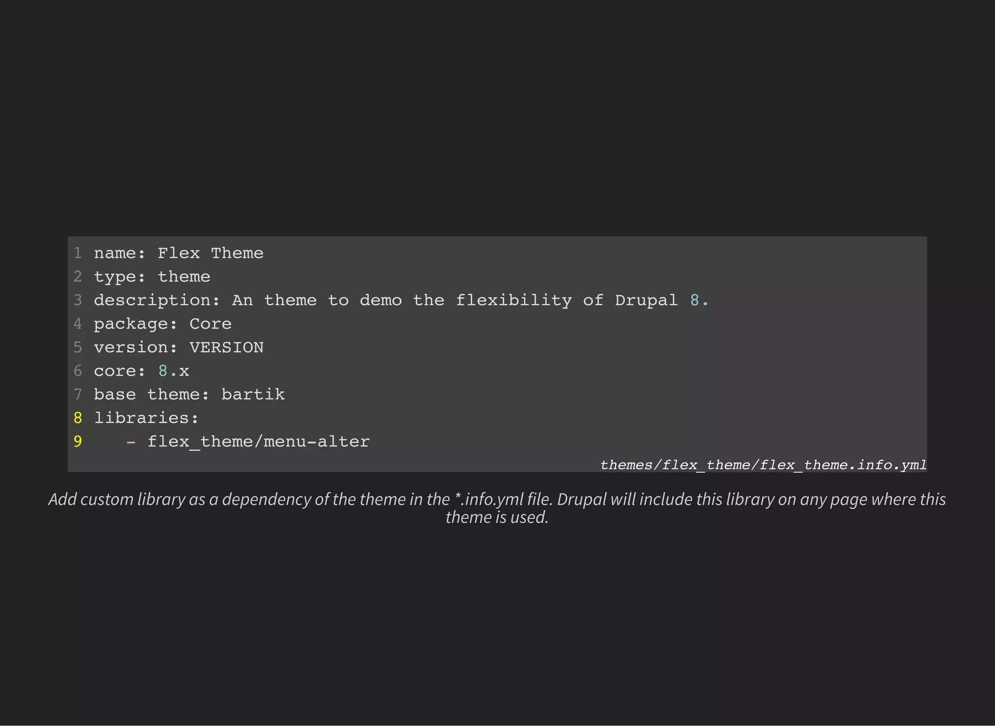 1 name: Flex Theme
2 type: theme
3 description: An theme to demo the flexibility of Drupal 8.
4 package: Core
5 version: VERSION
6 core: 8.x
7 base theme: bartik
8 libraries:
9 - flex_theme/menu-alter
themes/flex_theme/flex_theme.info.yml
Add custom library as a dependency of the theme in the *.info.yml file. Drupal will include this library on any page where this
theme is used.
 
