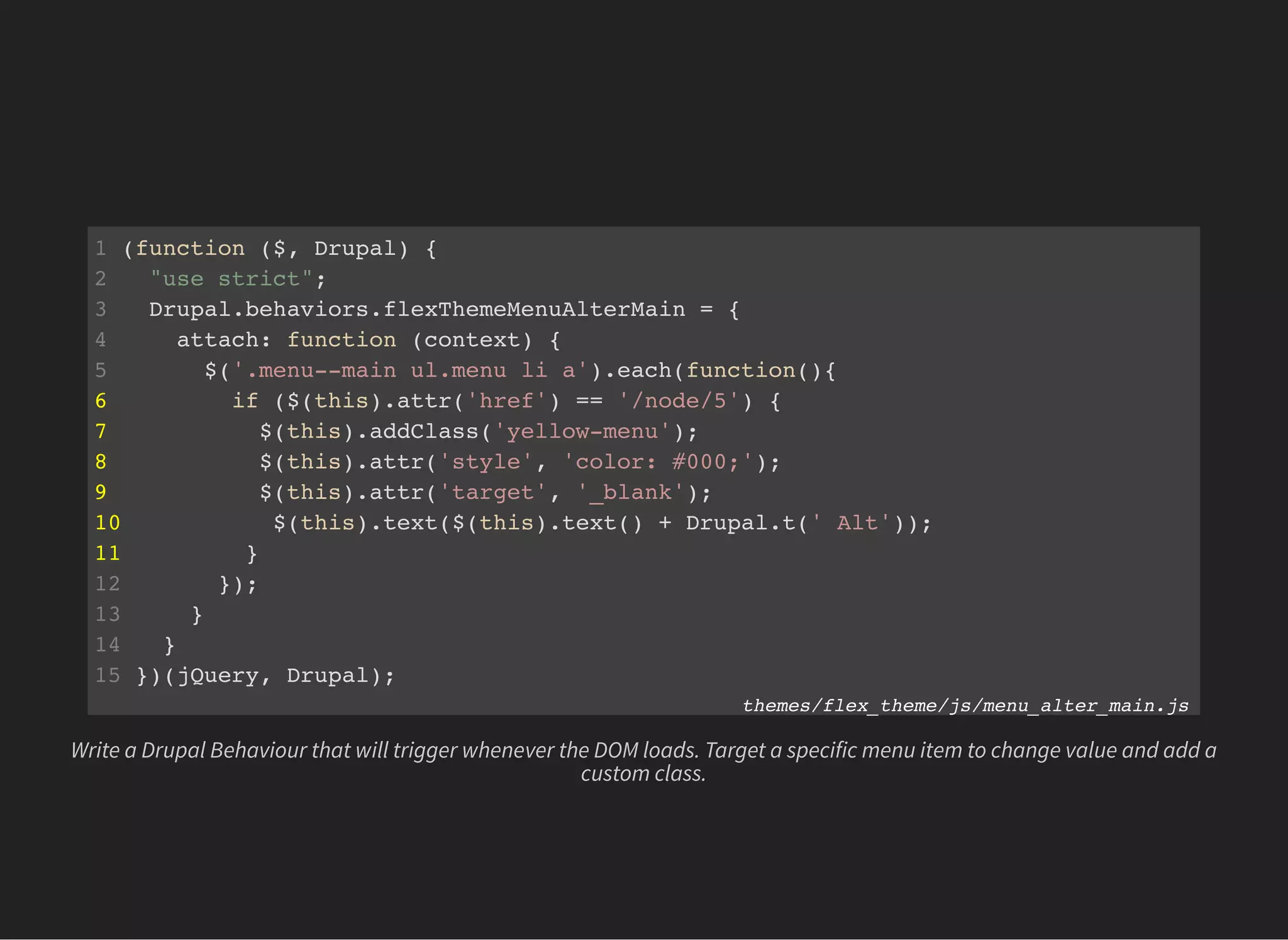 1 (function ($, Drupal) {
2 "use strict";
3 Drupal.behaviors.flexThemeMenuAlterMain = {
4 attach: function (context) {
5 $('.menu--main ul.menu li a').each(function(){
6 if ($(this).attr('href') == '/node/5') {
7 $(this).addClass('yellow-menu');
8 $(this).attr('style', 'color: #000;');
9 $(this).attr('target', '_blank');
10 $(this).text($(this).text() + Drupal.t(' Alt'));
11 }
12 });
13 }
14 }
15 })(jQuery, Drupal);
themes/flex_theme/js/menu_alter_main.js
Write a Drupal Behaviour that will trigger whenever the DOM loads. Target a specific menu item to change value and add a
custom class.
 