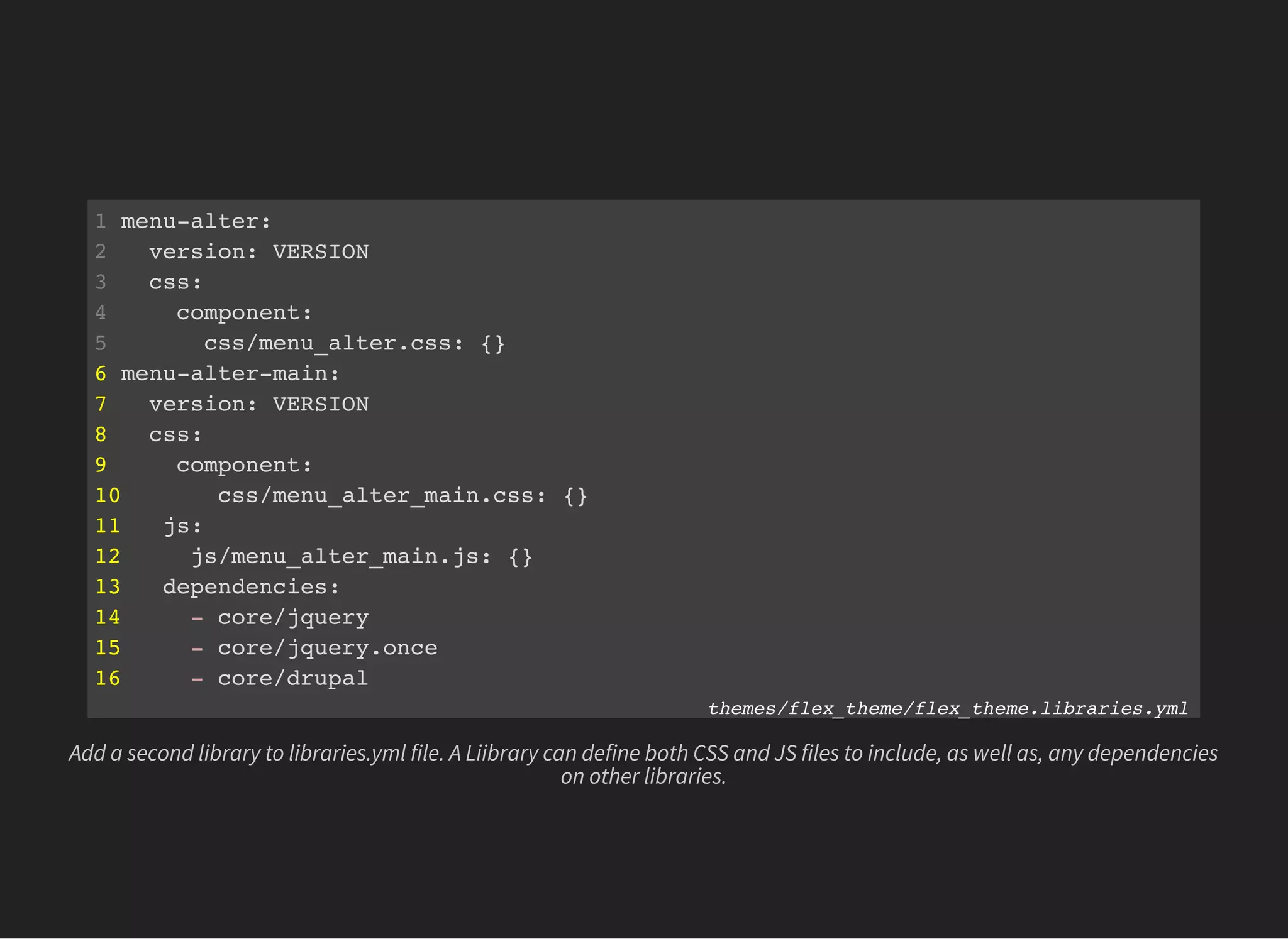 1 menu-alter:
2 version: VERSION
3 css:
4 component:
5 css/menu_alter.css: {}
6 menu-alter-main:
7 version: VERSION
8 css:
9 component:
10 css/menu_alter_main.css: {}
11 js:
12 js/menu_alter_main.js: {}
13 dependencies:
14 - core/jquery
15 - core/jquery.once
16 - core/drupal
themes/flex_theme/flex_theme.libraries.yml
Add a second library to libraries.yml file. A Liibrary can define both CSS and JS files to include, as well as, any dependencies
on other libraries.
 