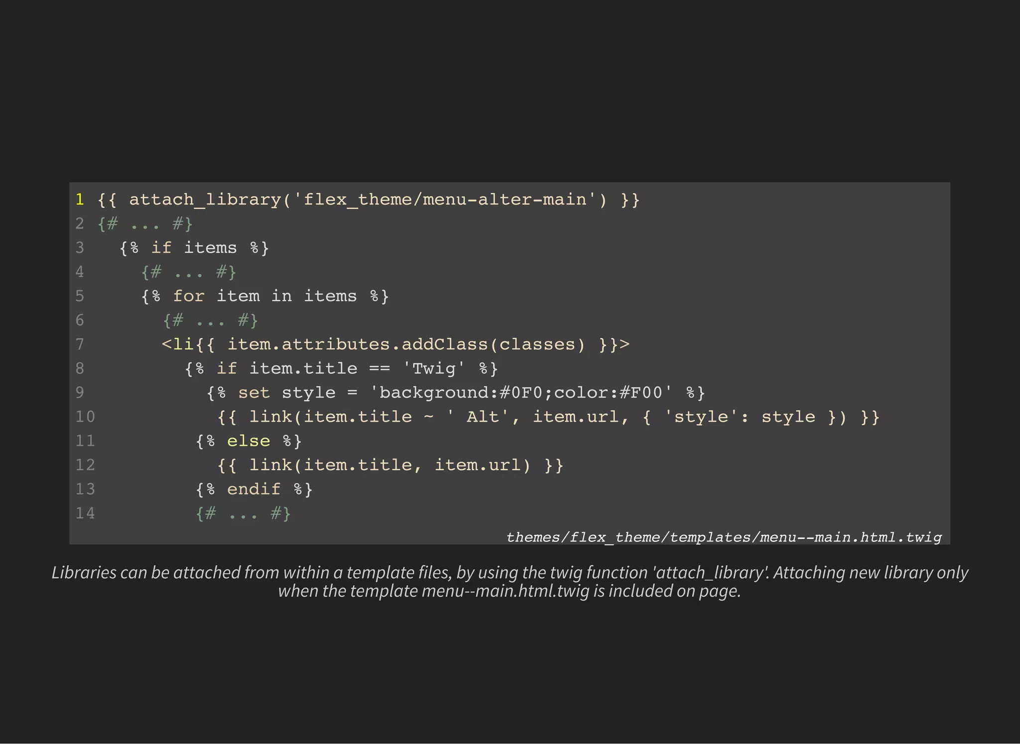 1 {{ attach_library('flex_theme/menu-alter-main') }}
2 {# ... #}
3 {% if items %}
4 {# ... #}
5 {% for item in items %}
6 {# ... #}
7 <li{{ item.attributes.addClass(classes) }}>
8 {% if item.title == 'Twig' %}
9 {% set style = 'background:#0F0;color:#F00' %}
10 {{ link(item.title ~ ' Alt', item.url, { 'style': style }) }}
11 {% else %}
12 {{ link(item.title, item.url) }}
13 {% endif %}
14 {# ... #}
themes/flex_theme/templates/menu--main.html.twig
Libraries can be attached from within a template files, by using the twig function 'attach_library'. Attaching new library only
when the template menu--main.html.twig is included on page.
 