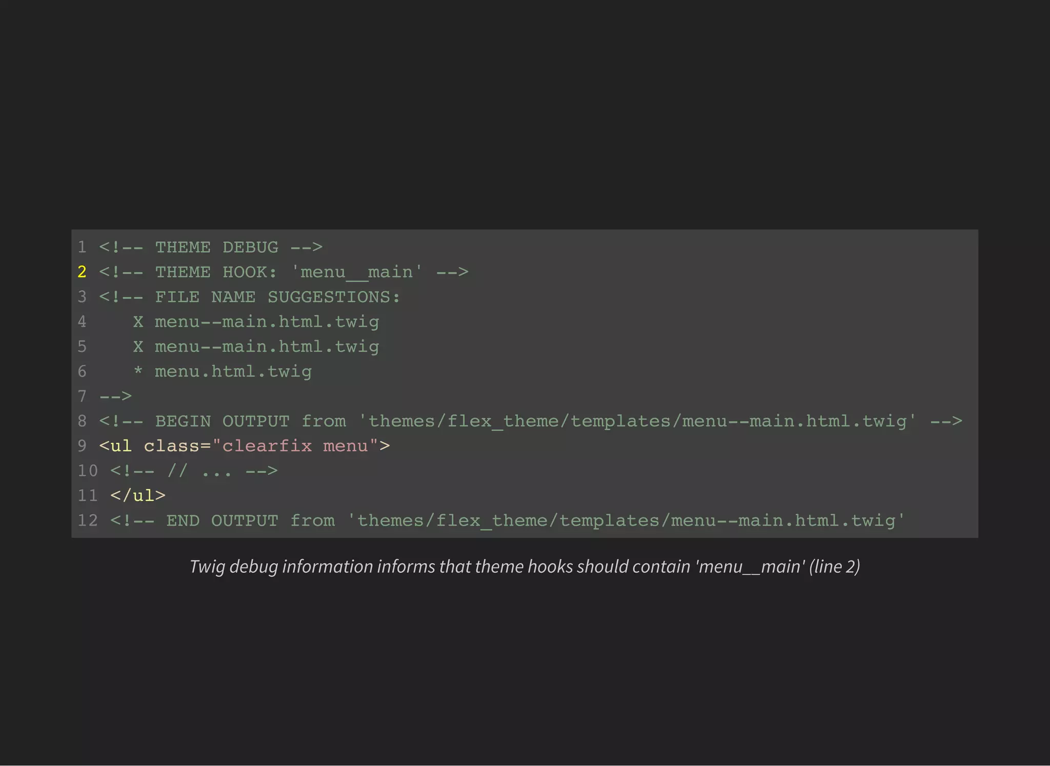 1 <!-- THEME DEBUG -->
2 <!-- THEME HOOK: 'menu__main' -->
3 <!-- FILE NAME SUGGESTIONS:
4 X menu--main.html.twig
5 X menu--main.html.twig
6 * menu.html.twig
7 -->
8 <!-- BEGIN OUTPUT from 'themes/flex_theme/templates/menu--main.html.twig' -->
9 <ul class="clearfix menu">
10 <!-- // ... -->
11 </ul>
12 <!-- END OUTPUT from 'themes/flex_theme/templates/menu--main.html.twig'
Twig debug information informs that theme hooks should contain 'menu__main' (line 2)
 