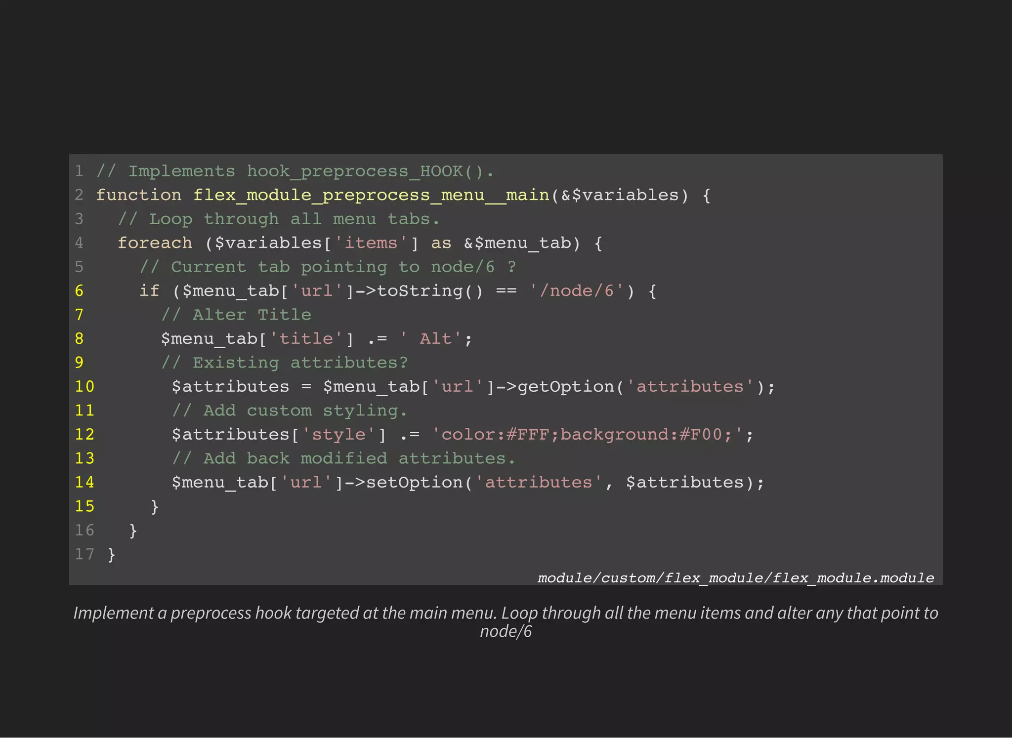 1 // Implements hook_preprocess_HOOK().
2 function flex_module_preprocess_menu__main(&$variables) {
3 // Loop through all menu tabs.
4 foreach ($variables['items'] as &$menu_tab) {
5 // Current tab pointing to node/6 ?
6 if ($menu_tab['url']->toString() == '/node/6') {
7 // Alter Title
8 $menu_tab['title'] .= ' Alt';
9 // Existing attributes?
10 $attributes = $menu_tab['url']->getOption('attributes');
11 // Add custom styling.
12 $attributes['style'] .= 'color:#FFF;background:#F00;';
13 // Add back modified attributes.
14 $menu_tab['url']->setOption('attributes', $attributes);
15 }
16 }
17 }
module/custom/flex_module/flex_module.module
Implement a preprocess hook targeted at the main menu. Loop through all the menu items and alter any that point to
node/6
 