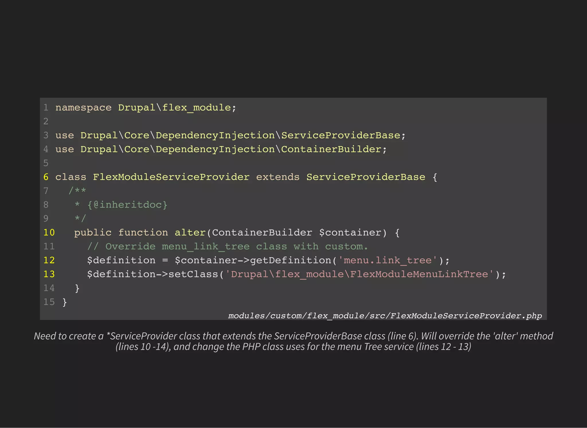 1 namespace Drupalflex_module;
2
3 use DrupalCoreDependencyInjectionServiceProviderBase;
4 use DrupalCoreDependencyInjectionContainerBuilder;
5
6 class FlexModuleServiceProvider extends ServiceProviderBase {
7 /**
8 * {@inheritdoc}
9 */
10 public function alter(ContainerBuilder $container) {
11 // Override menu_link_tree class with custom.
12 $definition = $container->getDefinition('menu.link_tree');
13 $definition->setClass('Drupalflex_moduleFlexModuleMenuLinkTree');
14 }
15 }
modules/custom/flex_module/src/FlexModuleServiceProvider.php
Need to create a *ServiceProvider class that extends the ServiceProviderBase class (line 6). Will override the 'alter' method
(lines 10 -14), and change the PHP class uses for the menu Tree service (lines 12 - 13)
 