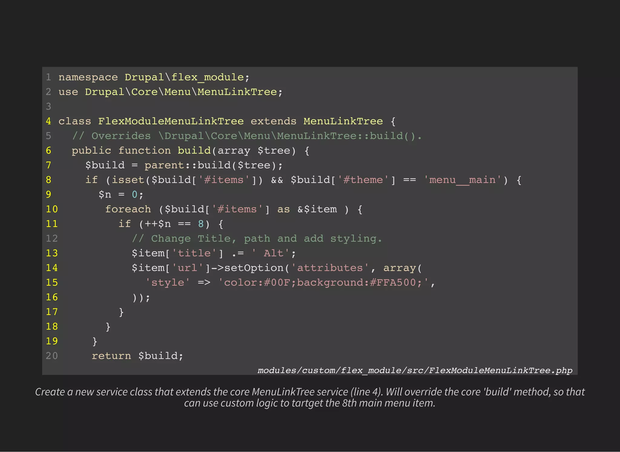 1 namespace Drupalflex_module;
2 use DrupalCoreMenuMenuLinkTree;
3
4 class FlexModuleMenuLinkTree extends MenuLinkTree {
5 // Overrides DrupalCoreMenuMenuLinkTree::build().
6 public function build(array $tree) {
7 $build = parent::build($tree);
8 if (isset($build['#items']) && $build['#theme'] == 'menu__main') {
9 $n = 0;
10 foreach ($build['#items'] as &$item ) {
11 if (++$n == 8) {
12 // Change Title, path and add styling.
13 $item['title'] .= ' Alt';
14 $item['url']->setOption('attributes', array(
15 'style' => 'color:#00F;background:#FFA500;',
16 ));
17 }
18 }
19 }
20 return $build;
21 } modules/custom/flex_module/src/FlexModuleMenuLinkTree.php
Create a new service class that extends the core MenuLinkTree service (line 4). Will override the core 'build' method, so that
can use custom logic to tartget the 8th main menu item.
 