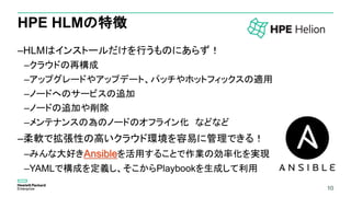 10
HPE HLMの特徴
–HLMはインストールだけを行うものにあらず！
–クラウドの再構成
–アップグレードやアップデート、パッチやホットフィックスの適用
–ノードへのサービスの追加
–ノードの追加や削除
–メンテナンスの為のノードのオフライン化 などなど
–柔軟で拡張性の高いクラウド環境を容易に管理できる！
–みんな大好きAnsibleを活用することで作業の効率化を実現
–YAMLで構成を定義し、そこからPlaybookを生成して利用
10
 