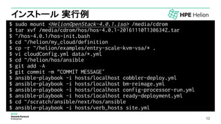12
インストール 実行例
$ sudo mount <HelionOpenStack-4.0.1.iso> /media/cdrom
$ tar xvf /media/cdrom/hos/hos-4.0.1-20161110T130634Z.tar
$ ~/hos-4.0.1/hos-init.bash
$ cd ~/helion/my_cloud/definition
$ cp -r ~/helion/examples/entry-scale-kvm-vsa/* .
$ vi cloudConfig.yml data/*.yml
$ cd ~/helion/hos/ansible
$ git add –A
$ git commit -m "COMMIT MESSAGE“
$ ansible-playbook -i hosts/localhost cobbler-deploy.yml
$ ansible-playbook -i hosts/localhost bm-reimage.yml
$ ansible-playbook -i hosts/localhost config-processor-run.yml
$ ansible-playbook -i hosts/localhost ready-deployment.yml
$ cd ~/scratch/ansible/next/hos/ansible
$ ansible-playbook -i hosts/verb_hosts site.yml
12
 