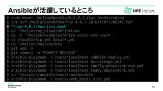 15
Ansibleが活躍しているところ
$ sudo mount <HelionOpenStack-4.0.1.iso> /media/cdrom
$ tar xvf /media/cdrom/hos/hos-4.0.1-20161110T130634Z.tar
$ ~/hos-4.0.1/hos-init.bash
$ cd ~/helion/my_cloud/definition
$ cp -r ~/helion/examples/entry-scale-kvm-vsa/* .
$ vi cloudConfig.yml data/*.yml
$ cd ~/helion/hos/ansible
$ git add –A
$ git commit -m "COMMIT MESSAGE“
$ ansible-playbook -i hosts/localhost cobbler-deploy.yml
$ ansible-playbook -i hosts/localhost bm-reimage.yml
$ ansible-playbook -i hosts/localhost config-processor-run.yml
$ ansible-playbook -i hosts/localhost ready-deployment.yml
$ cd ~/scratch/ansible/next/hos/ansible
$ ansible-playbook -i hosts/verb_hosts site.yml
15
 