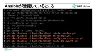 17
Ansibleが活躍しているところ
$ sudo mount <HelionOpenStack-4.0.1.iso> /media/cdrom
$ tar xvf /media/cdrom/hos/hos-4.0.1-20161110T130634Z.tar
$ ~/hos-4.0.1/hos-init.bash
$ cd ~/helion/my_cloud/definition
$ cp -r ~/helion/examples/entry-scale-kvm-vsa/* .
$ vi cloudConfig.yml data/*.yml
$ cd ~/helion/hos/ansible
$ git add –A
$ git commit -m "COMMIT MESSAGE“
$ ansible-playbook -i hosts/localhost cobbler-deploy.yml
$ ansible-playbook -i hosts/localhost bm-reimage.yml
$ ansible-playbook -i hosts/localhost config-processor-run.yml
$ ansible-playbook -i hosts/localhost ready-deployment.yml
$ cd ~/scratch/ansible/next/hos/ansible
$ ansible-playbook -i hosts/verb_hosts site.yml
17
 