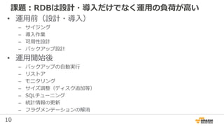 10
課題：RDBは設計・導入だけでなく運用の負荷が高い
• 運用前（設計・導入）
– サイジング
– 導入作業
– 可用性設計
– バックアップ設計
• 運用開始後
– バックアップの自動実行
– リストア
– モニタリング
– サイズ調整（ディスク追加等）
– SQLチューニング
– 統計情報の更新
– フラグメンテーションの解消
 