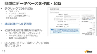 15
簡単にデータベースを作成・起動
• 数クリックでDBが起動
– DBエンジン
– インスタンスクラス
– ディスクの種類とサイズ
等を選ぶだけ
• 構成は後から変更可能
• 必須の運用管理機能が実装済み
– バックアップ（スナップショット）
– マルチAZ構成による可用性向上
– 監視 (CloudWatch)
• OSへのログイン、常駐アプリの追加
等はできない
 