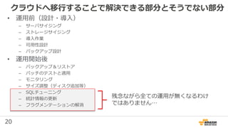 20
クラウドへ移行することで解決できる部分とそうでない部分
残念ながら全ての運用が無くなるわけ
ではありません…
• 運用前（設計・導入）
– サーバサイジング
– ストレージサイジング
– 導入作業
– 可用性設計
– バックアップ設計
• 運用開始後
– バックアップ＆リストア
– パッチのテストと適用
– モニタリング
– サイズ調整（ディスク追加等）
– SQLチューニング
– 統計情報の更新
– フラグメンテーションの解消
 