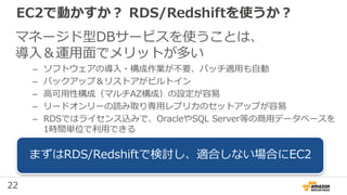 22
EC2で動かすか？ RDS/Redshiftを使うか？
マネージド型DBサービスを使うことは、
導入＆運用面でメリットが多い
– ソフトウェアの導入・構成作業が不要、パッチ適用も自動
– バックアップ＆リストアがビルトイン
– 高可用性構成（マルチAZ構成）の設定が容易
– リードオンリーの読み取り専用レプリカのセットアップが容易
– RDSではライセンス込みで、OracleやSQL Server等の商用データベースを
1時間単位で利用できる
まずはRDS/Redshiftで検討し、適合しない場合にEC2
 