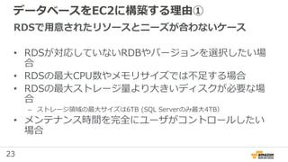23
データベースをEC2に構築する理由①
RDSで用意されたリソースとニーズが合わないケース
• RDSが対応していないRDBやバージョンを選択したい場
合
• RDSの最大CPU数やメモリサイズでは不足する場合
• RDSの最大ストレージ量より大きいディスクが必要な場
合
– ストレージ領域の最大サイズは6TB (SQL Serverのみ最大4TB）
• メンテナンス時間を完全にユーザがコントロールしたい
場合
 