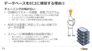 24
データベースをEC2に構築する理由②
チューニングの幅が広い
• OS側のパラメータ調整、常駐プログラム
– データベースと同じOS上で常駐プログラムを実行可能
– シェルログインでの作業が必要な場合
– OS（カーネル）に何か特殊な設定が必要な場合
• RDSでは変更に対応していないDBパラ
メータの変更
• ストレージ領域構成の自由度が高い
– 多くのボリュームをOSにマウントし高速化
– REDOログやUNDO表領域のみ別のボリュームに分離
– 一部の表領域に専用のボリュームを割り当て
 