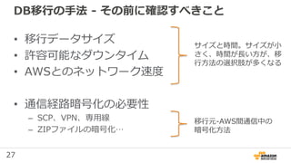 27
DB移行の手法 - その前に確認すべきこと
• 移行データサイズ
• 許容可能なダウンタイム
• AWSとのネットワーク速度
• 通信経路暗号化の必要性
– SCP、VPN、専用線
– ZIPファイルの暗号化…
サイズと時間。サイズが小
さく、時間が長い方が、移
行方法の選択肢が多くなる
移行元-AWS間通信中の
暗号化方法
 