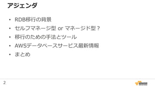2
アジェンダ
• RDB移行の背景
• セルフマネージ型 or マネージド型？
• 移行のための手法とツール
• AWSデータベースサービス最新情報
• まとめ
 