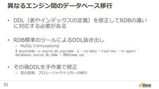 31
異なるエンジン間のデータベース移行
• DDL（表やインデックスの定義）を修正してRDBの違い
に対応する必要がある
• RDB標準のツールによるDDL抜き出し
– MySQLではmysqldump
$ mysqldump –u source_db_username –p --no-data --routines --triggers –
databases source_db_name > DBSchema.sql
• その後DDLを手作業で修正
– 型の変換、プロシージャやトリガーの移行
 