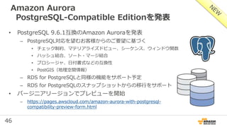 46
Amazon Aurora
PostgreSQL-Compatible Editionを発表
• PostgreSQL 9.6.1互換のAmazon Auroraを発表
– PostgreSQL対応を望むお客様からのご要望に基づく
• チェック制約、マテリアライズドビュー、シーケンス、ウィンドウ関数
• ハッシュ結合、ソート・マージ結合
• プロシージャ、日付書式などの互換性
• PostGIS（地理空間情報）
– RDS for PostgreSQLと同様の機能をサポート予定
– RDS for PostgreSQLのスナップショットからの移行をサポート
• バージニアリージョンでプレビューを開始
– https://pages.awscloud.com/amazon-aurora-with-postgresql-
compatibility-preview-form.html
 