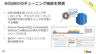 49
RDS向けのチューニング機能を発表
• DBの知識を持ったエンジニアが
いなくとも、クエリパフォーマンス
の評価やDBの状態チェックを可能に
する機能
• Aurora PostgreSQL-Compatible
Editionには組み込み済みの状態で
リリースされる
• 他のデータベースエンジンにも
順次展開予定
 