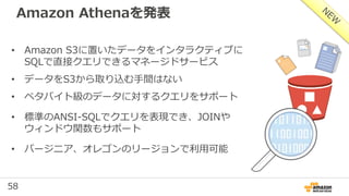 58
Amazon Athenaを発表
• Amazon S3に置いたデータをインタラクティブに
SQLで直接クエリできるマネージドサービス
• データをS3から取り込む手間はない
• ペタバイト級のデータに対するクエリをサポート
• 標準のANSI-SQLでクエリを表現でき、JOINや
ウィンドウ関数もサポート
• バージニア、オレゴンのリージョンで利用可能
 