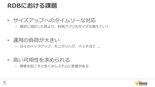 5
RDBにおける課題
• サイズアップへのタイムリーな対応
– 最初に設計した時より、利用アプリもサイズも増えていく
• 運用の負荷が大きい
– 日々のバックアップ、モニタリング、パッチ当て ...
• 高い可用性を求められる
– 障害を起こすと多くのシステムに影響がある
 