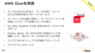 64
AWS Glueを発表
• データカタログの作成と、データの加工・ロード
(ETL)が実現可能なマネージドサービス
• データソースを自動で探索し、データフォーマットを
認識してスキーマや変換ロジックを提示
• S3, RDS, Redshift その他 JDBC対応データストアを
サポート
• Python, Spark, Git, 好みのIDEで変換ロジックを
編集したり、他のユーザーと共有することも可能
• ジョブにあわせてインフラを自動でスケーリング
• プリアナウンスサービス
 