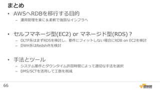 66
まとめ
• AWSへRDBを移行する目的
– 運用管理を楽に＆柔軟で強固なインフラへ
• セルフマネージ型(EC2) or マネージド型(RDS)？
– OLTP系はまずRDSを検討し、要件にフィットしない場合にRDB on EC2を検討
– DWH系はRedshiftを検討
• 手法とツール
– システム要件とダウンタイム許容時間によって適切な手法を選択
– DMS/SCTを活用して工数を削減
 
