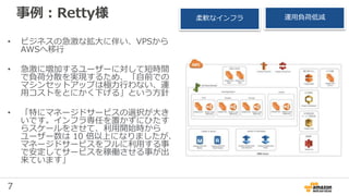 7
事例：Retty様
• ビジネスの急激な拡大に伴い、VPSから
AWSへ移行
• 急激に増加するユーザーに対して短時間
で負荷分散を実現するため、「自前での
マシンセットアップは極力行わない、運
用コストをとにかく下げる」という方針
• 「特にマネージドサービスの選択が大き
いです。インフラ専任を置かずにひたす
らスケールをさせて、利用開始時から
ユーザー数は 10 倍以上になりましたが、
マネージドサービスをフルに利用する事
で安定してサービスを稼働させる事が出
来ています」
柔軟なインフラ 運用負荷低減
 