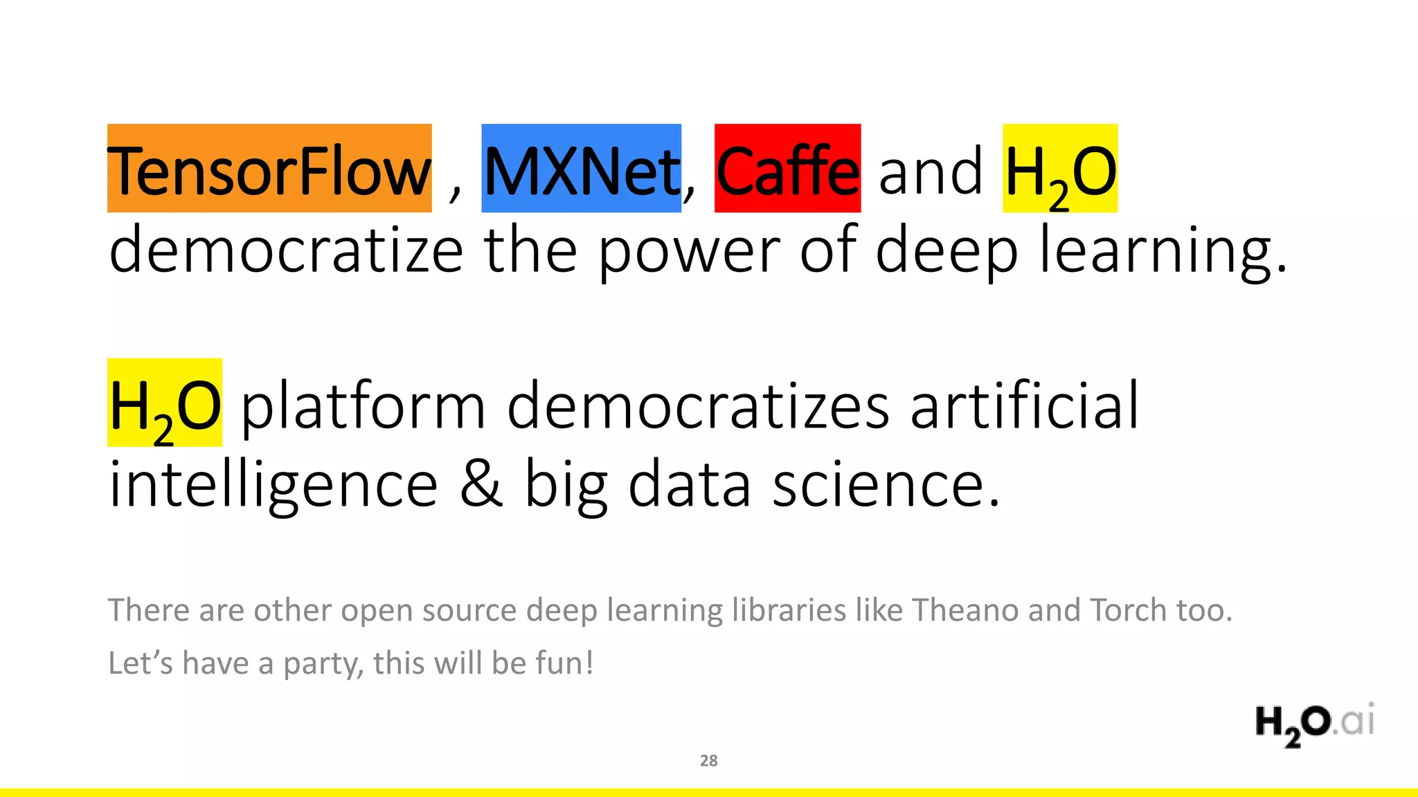 TensorFlow , MXNet, Caffe and H2O
democratize the power of deep learning.
H2O platform democratizes artificial
intelligence & big data science.
There are other open source deep learning libraries like Theano and Torch too.
Let’s have a party, this will be fun!
28
 