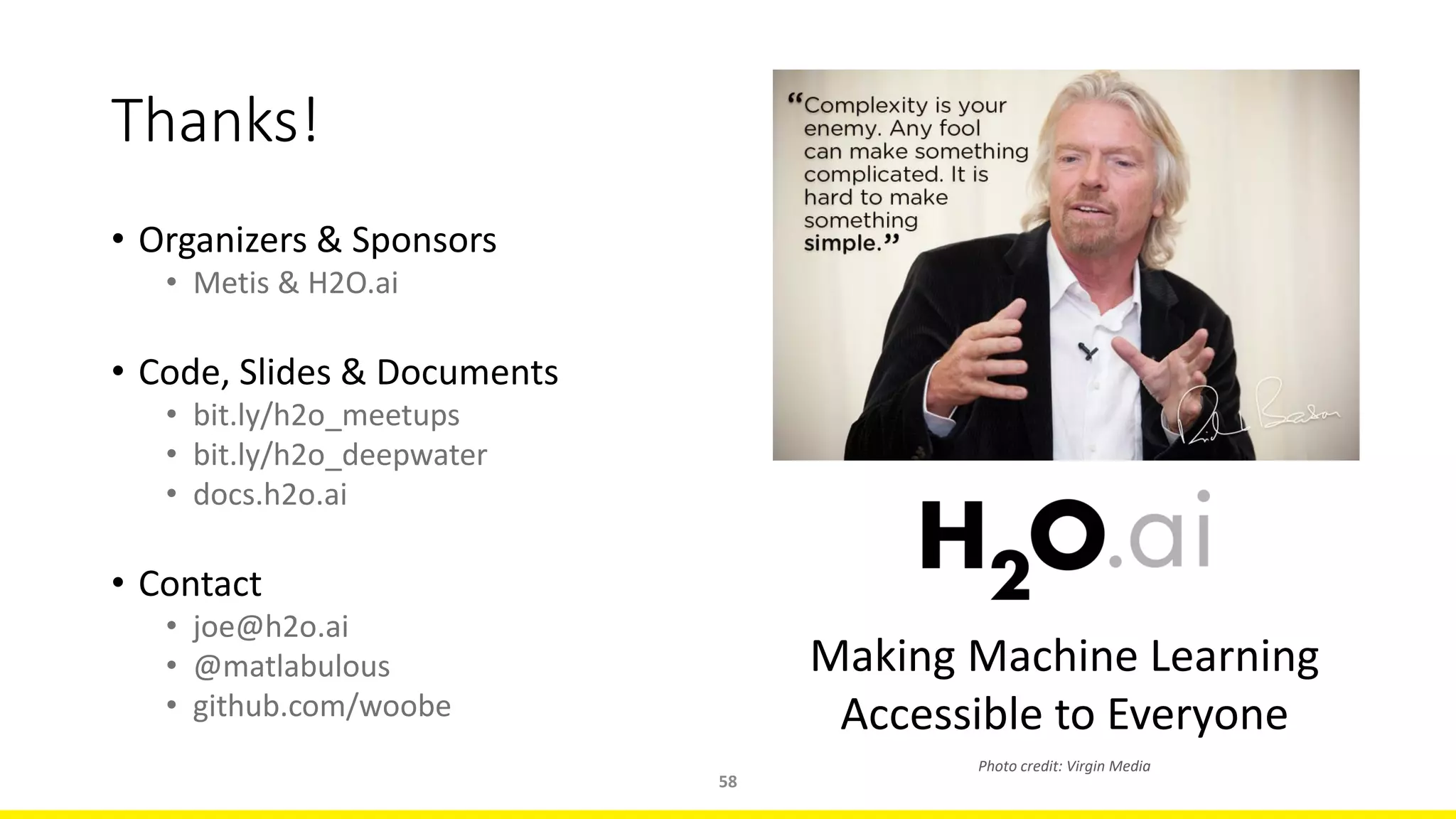 • Organizers & Sponsors
• Metis & H2O.ai
• Code, Slides & Documents
• bit.ly/h2o_meetups
• bit.ly/h2o_deepwater
• docs.h2o.ai
• Contact
• joe@h2o.ai
• @matlabulous
• github.com/woobe
58
Thanks!
Making Machine Learning
Accessible to Everyone
Photo credit: Virgin Media
 