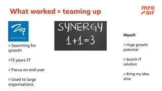 What worked = teaming up
> Searching for
growth
>15 years IT
> Focus on end user
> Used to large
organisations
Myself:
>	Huge	growth
potential
>	Search	IT	
solution
>	Bring my idea
alive
 