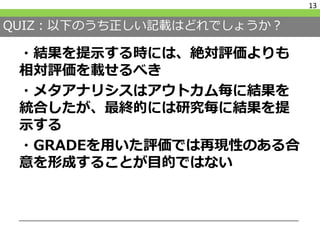 QUIZ：以下のうち正しい記載はどれでしょうか？
・結果を提示する時には、絶対評価よりも
相対評価を載せるべき
・メタアナリシスはアウトカム毎に結果を
統合したが、最終的には研究毎に結果を提
示する
・GRADEを用いた評価では再現性のある合
意を形成することが目的ではない
13
 