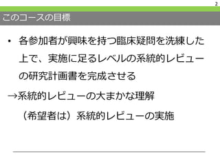 このコースの目標
• 各参加者が興味を持つ臨床疑問を洗練した
上で、実施に足るレベルの系統的レビュー
の研究計画書を完成させる
→系統的レビューの大まかな理解
（希望者は）系統的レビューの実施
2
 