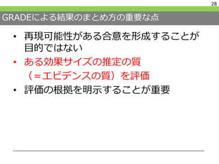 GRADEによる結果のまとめ方の重要な点
• 再現可能性がある合意を形成することが
目的ではない
• ある効果サイズの推定の質
（＝エビデンスの質）を評価
• 評価の根拠を明示することが重要
28
 