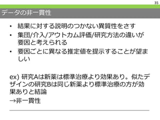 データの非一貫性
• 結果に対する説明のつかない異質性をさす
• 集団/介入/アウトカム評価/研究方法の違いが
要因と考えられる
• 要因ごとに異なる推定値を提示することが望ま
しい
ex) 研究Aは新薬は標準治療より効果あり。似たデ
ザインの研究Bは同じ新薬より標準治療の方が効
果ありと結論
→非一貫性
35
 