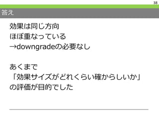 答え
効果は同じ方向
ほぼ重なっている
→downgradeの必要なし
あくまで
「効果サイズがどれくらい確からしいか」
の評価が目的でした
38
 