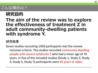 こんな場合は？
研究目的
The aim of the review was to explore
the effectiveness of treatment Z in
adult community-dwelling patients
with syndrome Y.
42
研究結果
Seven studies recruiting 1450 participants met the review
inclusion criteria. The studies recruited community-dwelling
people with severe syndrome Y who had a mean age of 70
years. In five of the included studies (Study 1, Study 3, Study
4, Study 5, Study 7) participants were 65 years or older.
 