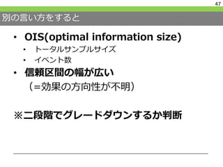 別の言い方をすると
• OIS(optimal information size)
• トータルサンプルサイズ
• イベント数
• 信頼区間の幅が広い
（=効果の方向性が不明）
※二段階でグレードダウンするか判断
47
 