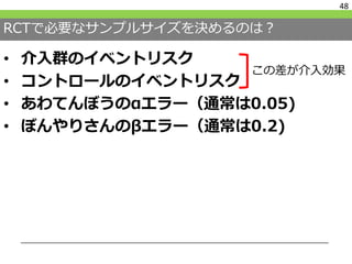 RCTで必要なサンプルサイズを決めるのは？
• 介入群のイベントリスク
• コントロールのイベントリスク
• あわてんぼうのαエラー（通常は0.05)
• ぼんやりさんのβエラー（通常は0.2)
48
この差が介入効果
 