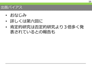 出版バイアス
• おなじみ
• 詳しくは第六回に
• 肯定的研究は否定的研究より３倍多く発
表されているとの報告も
59
 