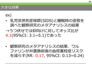 大きな効果
ex)
• 乳児突然死症候群(SIDS)と睡眠時の姿勢を
調べた観察研究のメタアナリシスの結果
→うつ伏せでは仰向けに対してオッズ比が
4.1(95%CI: 3.1~5.1)であった
• 観察研究のメタアナリシスの結果、ワル
ファリンが弁置換術後の血栓塞栓症リスク
を減らす(RR: 0.17, 95%CI: 0.13~0.24)
64
 