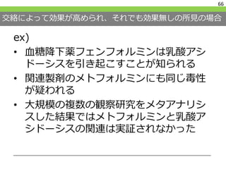 交絡によって効果が高められ、それでも効果無しの所見の場合
ex)
• 血糖降下薬フェンフォルミンは乳酸アシ
ドーシスを引き起こすことが知られる
• 関連製剤のメトフォルミンにも同じ毒性
が疑われる
• 大規模の複数の観察研究をメタアナリシ
スした結果ではメトフォルミンと乳酸ア
シドーシスの関連は実証されなかった
66
 