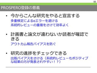 PROSPERO登録の意義
• 今からこんな研究をやると宣言する
多重検定によるαエラーを避ける
系統的レビューの重複をさけて効率よく
• 計画書と論文が違わないか読者が確認で
きる
アウトカム報告バイアスを防ぐ
• 研究の進捗をチェックできる
出版バイアスをさける（系統的レビューもポジティブ
な結果の方が発表されやすい！？）
83
 
