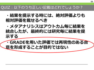 QUIZ：以下のうち正しい記載はどれでしょうか？
・結果を提示する時には、絶対評価よりも
相対評価を載せるべき
・メタアナリシスはアウトカム毎に結果を
統合したが、最終的には研究毎に結果を提
示する
・GRADEを用いた評価では再現性のある合
意を形成することが目的ではない
94
 