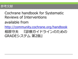 参考文献
Cochrane handbook for Systematic
Reviews of Interventions
available from
http://community.cochrane.org/handbook
相原守夫 『診療ガイドラインのための
GRADEシステム 第2版』
 