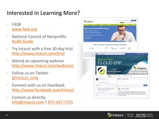 16 Preferred
Provider
Business
Solutions
Interested in Learning More?
• FASB
www.fasb.org
• National Council of Nonprofits
Audit Guide
• Try Intacct with a free 30-day trial
http://www.intacct.com/trial
• Attend an upcoming webinar
http://www.intacct.com/webinars
• Follow us on Twitter
@intacct_corp
• Connect with us on Facebook
http://www.facebook.com/Intacct
• Contact us directly
info@intacct.com | 877-437-7765
 